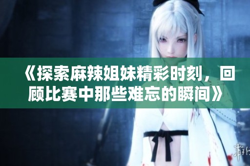 《探索麻辣姐妹精彩时刻，回顾比赛中那些难忘的瞬间》