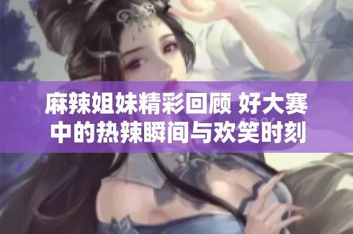 麻辣姐妹精彩回顾 好大赛中的热辣瞬间与欢笑时刻