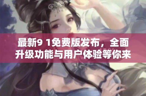 最新9 1免费版发布，全面升级功能与用户体验等你来体验