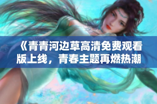 《青青河边草高清免费观看版上线，青春主题再燃热潮》