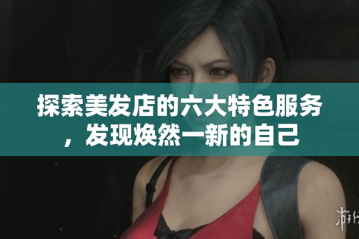 探索美发店的六大特色服务，发现焕然一新的自己