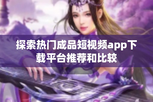 探索热门成品短视频app下载平台推荐和比较