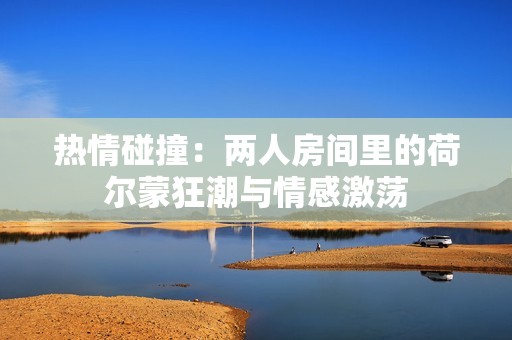热情碰撞：两人房间里的荷尔蒙狂潮与情感激荡