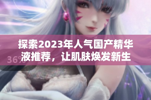 探索2023年人气国产精华液推荐，让肌肤焕发新生