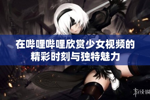 在哔哩哔哩欣赏少女视频的精彩时刻与独特魅力