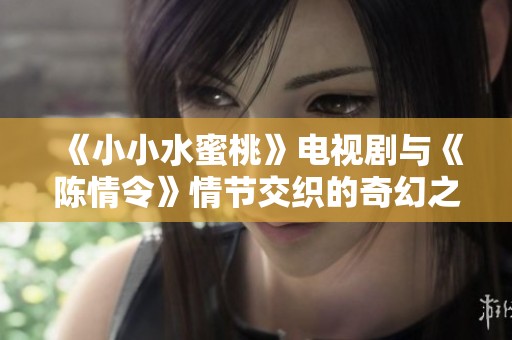 《小小水蜜桃》电视剧与《陈情令》情节交织的奇幻之旅