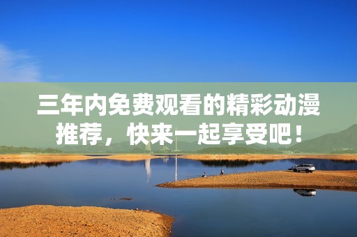 三年内免费观看的精彩动漫推荐，快来一起享受吧！