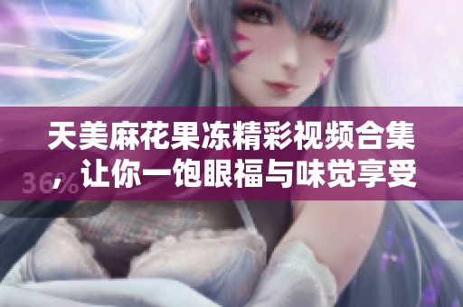 天美麻花果冻精彩视频合集，让你一饱眼福与味觉享受