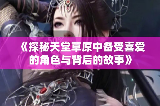 《探秘天堂草原中备受喜爱的角色与背后的故事》