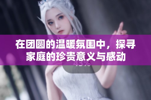 在团圆的温暖氛围中，探寻家庭的珍贵意义与感动