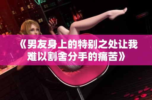《男友身上的特别之处让我难以割舍分手的痛苦》