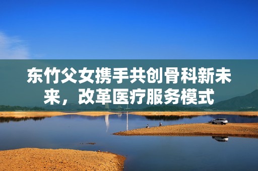 东竹父女携手共创骨科新未来，改革医疗服务模式
