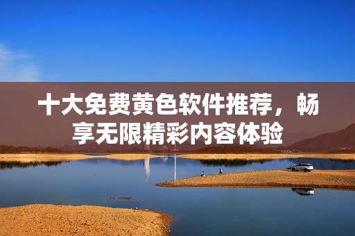 十大免费黄色软件推荐，畅享无限精彩内容体验