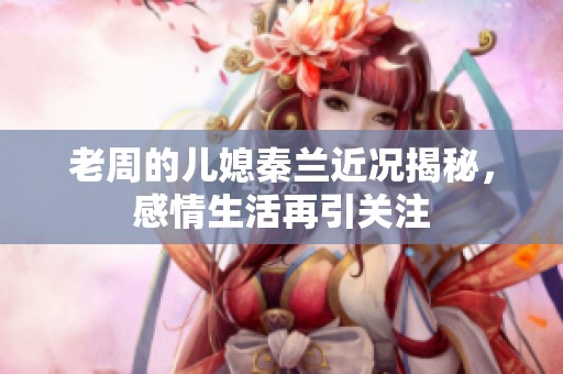 老周的儿媳秦兰近况揭秘，感情生活再引关注