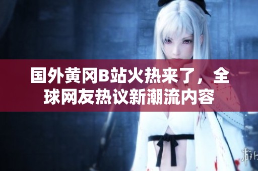 国外黄冈B站火热来了，全球网友热议新潮流内容