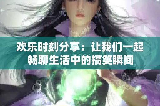 欢乐时刻分享：让我们一起畅聊生活中的搞笑瞬间