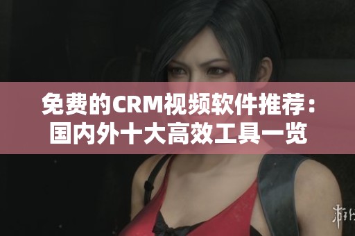 免费的CRM视频软件推荐：国内外十大高效工具一览