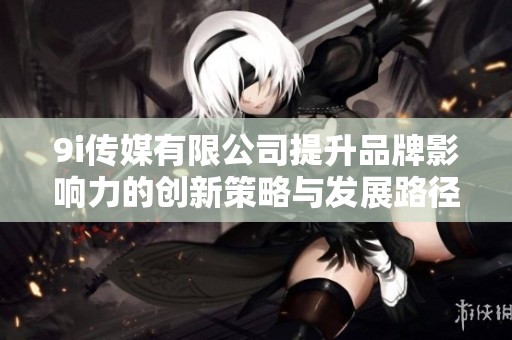 9i传媒有限公司提升品牌影响力的创新策略与发展路径