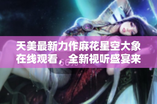 天美最新力作麻花星空大象在线观看，全新视听盛宴来袭