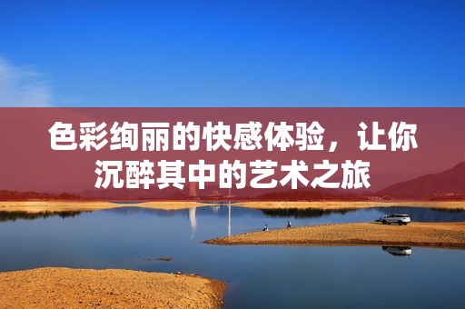 色彩绚丽的快感体验，让你沉醉其中的艺术之旅