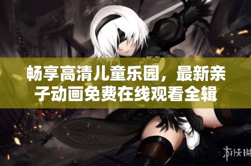 畅享高清儿童乐园，最新亲子动画免费在线观看全辑
