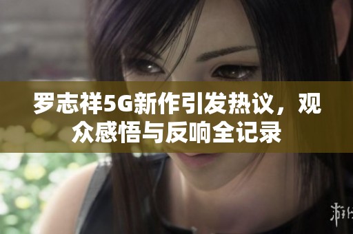 罗志祥5G新作引发热议，观众感悟与反响全记录