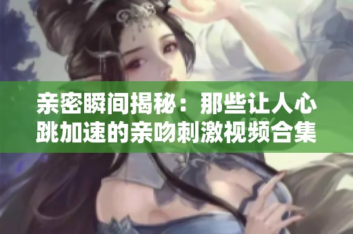 亲密瞬间揭秘：那些让人心跳加速的亲吻刺激视频合集
