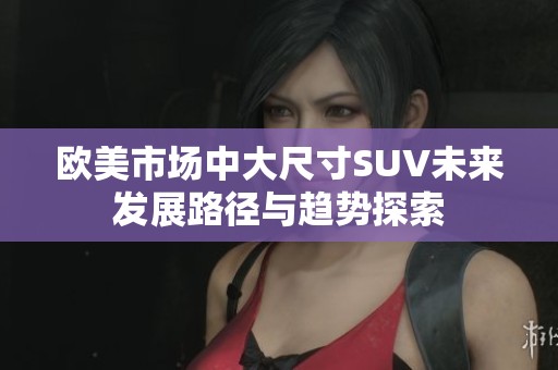 欧美市场中大尺寸SUV未来发展路径与趋势探索