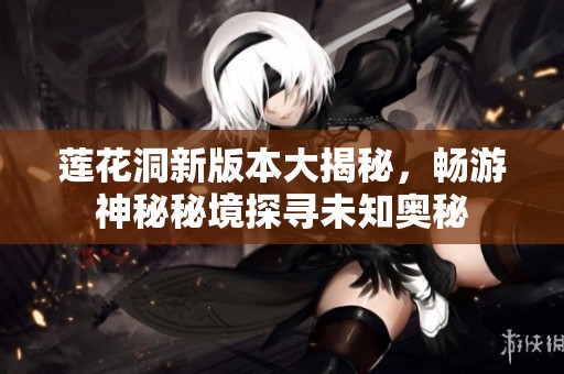 莲花洞新版本大揭秘，畅游神秘秘境探寻未知奥秘