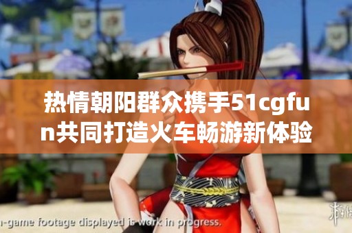 热情朝阳群众携手51cgfun共同打造火车畅游新体验