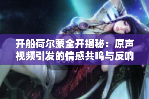 开船荷尔蒙全开揭秘：原声视频引发的情感共鸣与反响