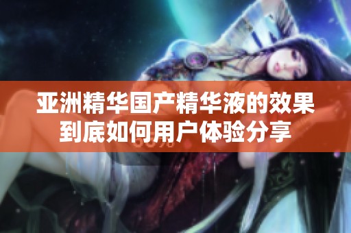 亚洲精华国产精华液的效果到底如何用户体验分享