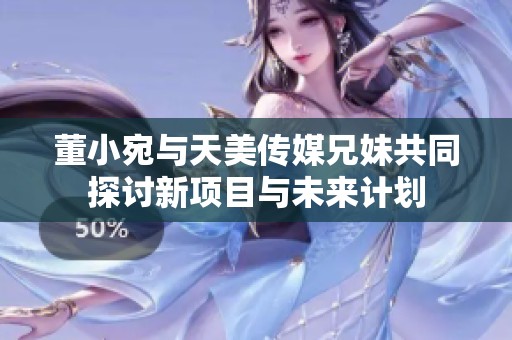 董小宛与天美传媒兄妹共同探讨新项目与未来计划