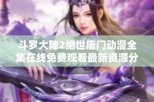 斗罗大陆2绝世唐门动漫全集在线免费观看最新资源分享