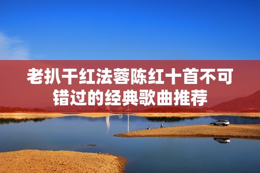 老扒干红法蓉陈红十首不可错过的经典歌曲推荐