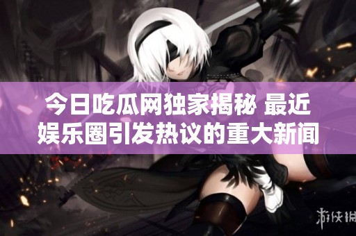 今日吃瓜网独家揭秘 最近娱乐圈引发热议的重大新闻