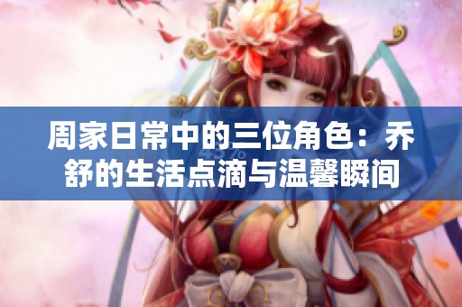 周家日常中的三位角色：乔舒的生活点滴与温馨瞬间