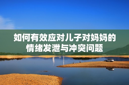 如何有效应对儿子对妈妈的情绪发泄与冲突问题