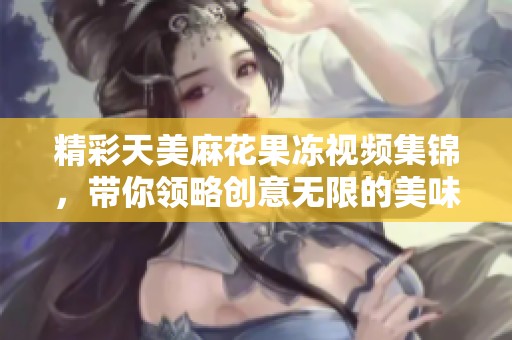 精彩天美麻花果冻视频集锦，带你领略创意无限的美味乐趣
