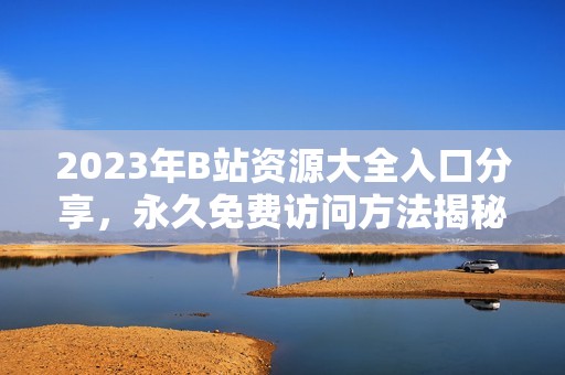 2023年B站资源大全入口分享，永久免费访问方法揭秘