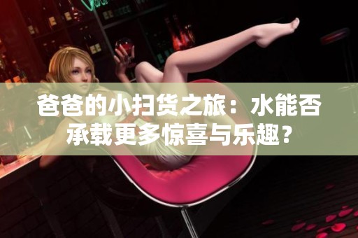 爸爸的小扫货之旅：水能否承载更多惊喜与乐趣？