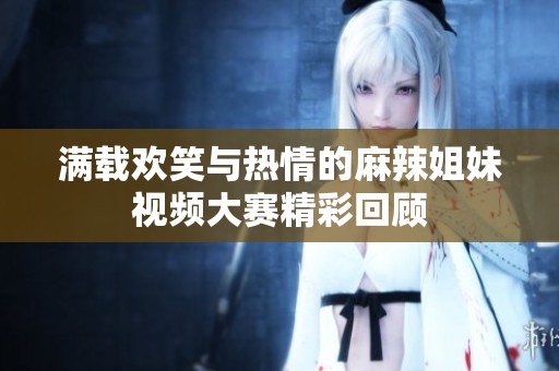 满载欢笑与热情的麻辣姐妹视频大赛精彩回顾