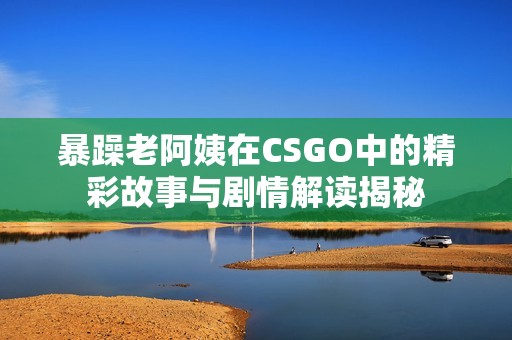暴躁老阿姨在CSGO中的精彩故事与剧情解读揭秘