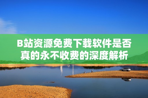 B站资源免费下载软件是否真的永不收费的深度解析
