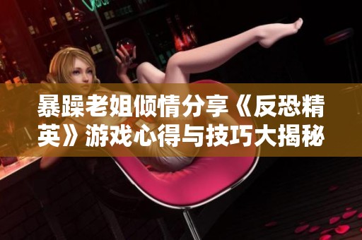暴躁老姐倾情分享《反恐精英》游戏心得与技巧大揭秘