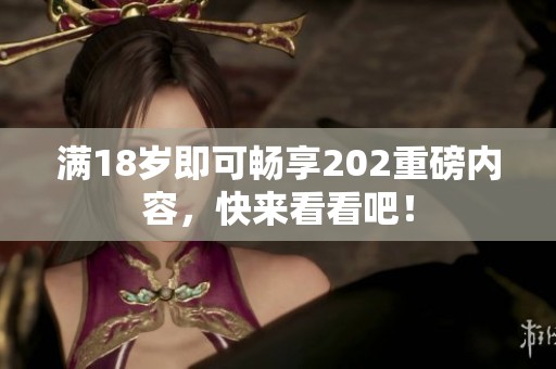 满18岁即可畅享202重磅内容，快来看看吧！