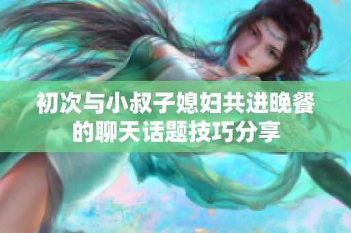 初次与小叔子媳妇共进晚餐的聊天话题技巧分享