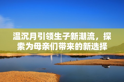 温沉月引领生子新潮流，探索为母亲们带来的新选择