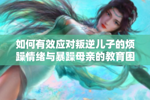 如何有效应对叛逆儿子的烦躁情绪与暴躁母亲的教育困惑