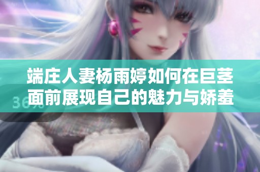 端庄人妻杨雨婷如何在巨茎面前展现自己的魅力与娇羞